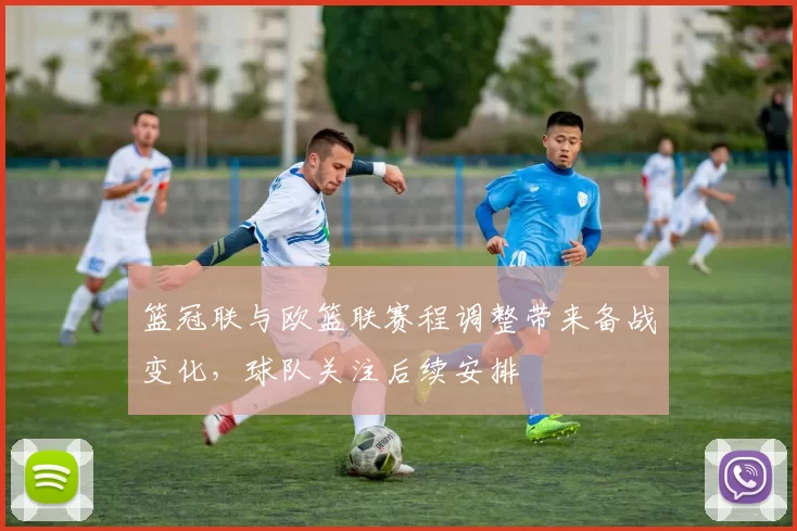 篮冠联与欧篮联赛程调整带来备战变化，球队关注后续安排