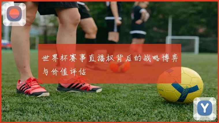 世界杯赛事直播权背后的战略博弈与价值评估