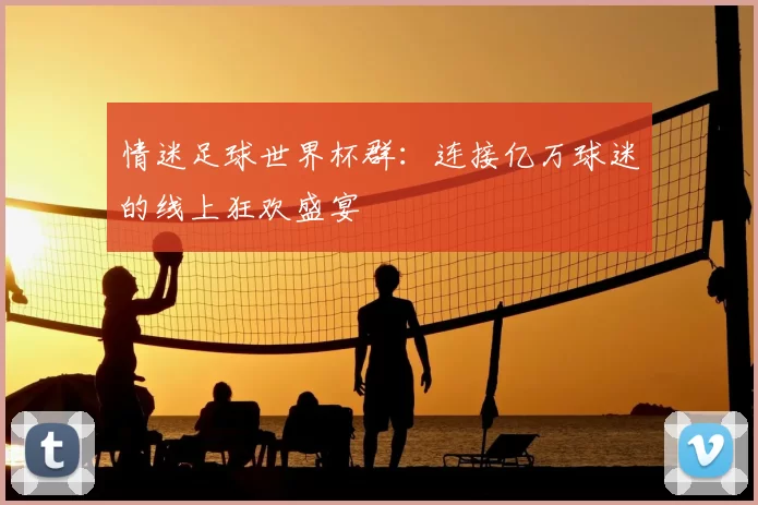 情迷足球世界杯群：连接亿万球迷的线上狂欢盛宴