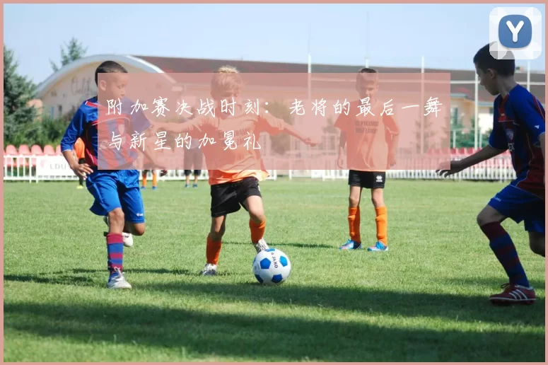 附加赛决战时刻：老将的最后一舞与新星的加冕礼