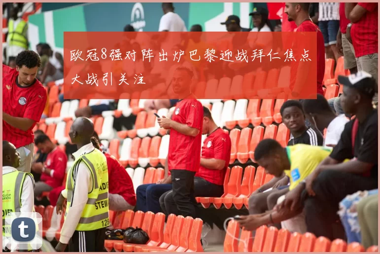 欧冠8强对阵出炉巴黎迎战拜仁焦点大战引关注