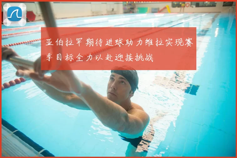 亚伯拉罕期待进球助力维拉实现赛季目标全力以赴迎接挑战
