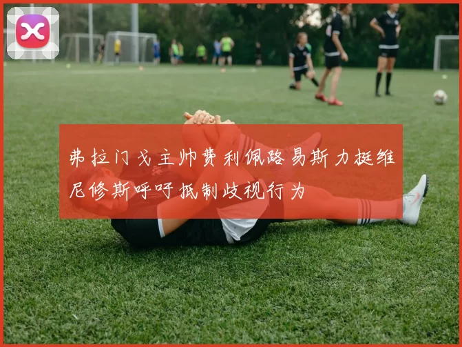 弗拉门戈主帅费利佩路易斯力挺维尼修斯呼吁抵制歧视行为