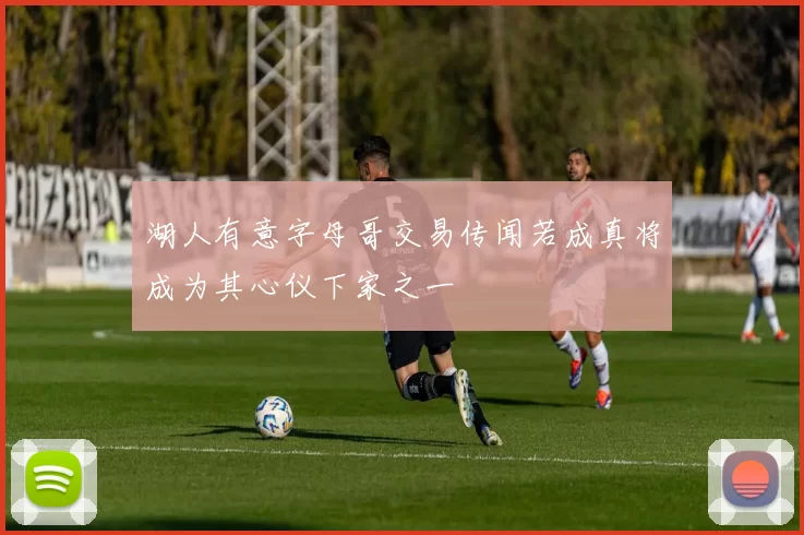 湖人有意字母哥交易传闻若成真将成为其心仪下家之一