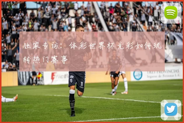 独家专访:体彩世界杯竞彩如何玩转热门赛事