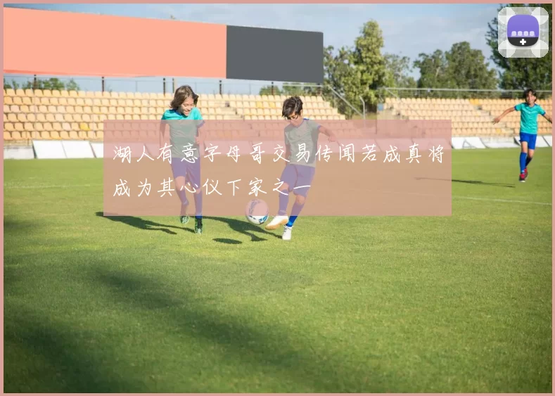 湖人有意字母哥交易传闻若成真将成为其心仪下家之一