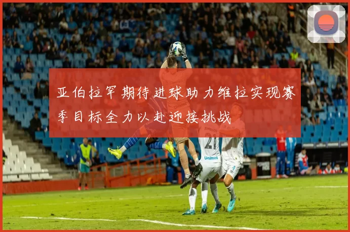 亚伯拉罕期待进球助力维拉实现赛季目标全力以赴迎接挑战
