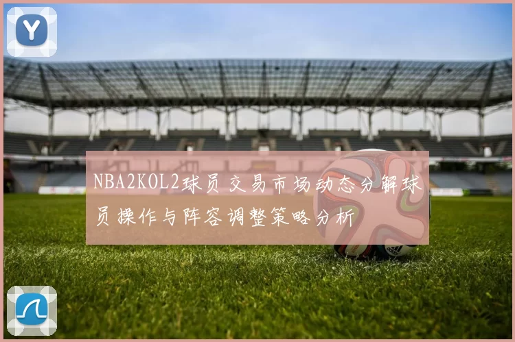 NBA2KOL2球员交易市场动态分解球员操作与阵容调整策略分析