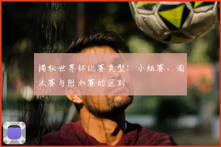 揭秘世界杯比赛类型:小组赛、淘汰赛与附加赛的区别