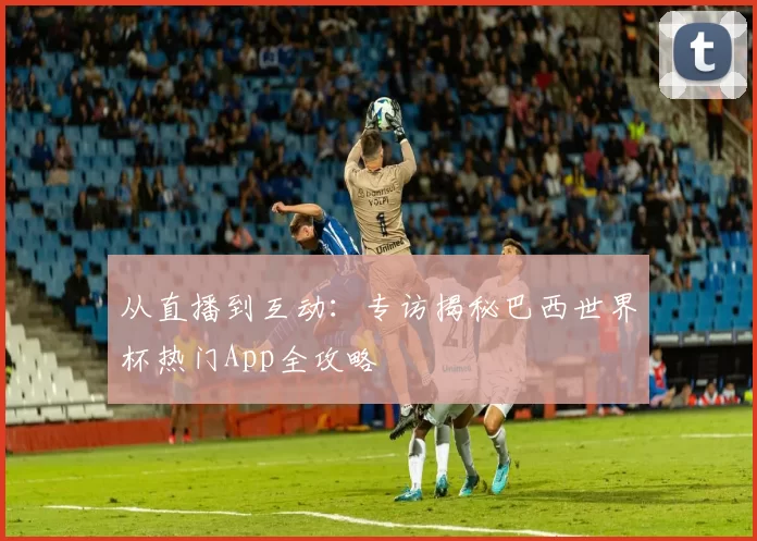从直播到互动：专访揭秘巴西世界杯热门App全攻略