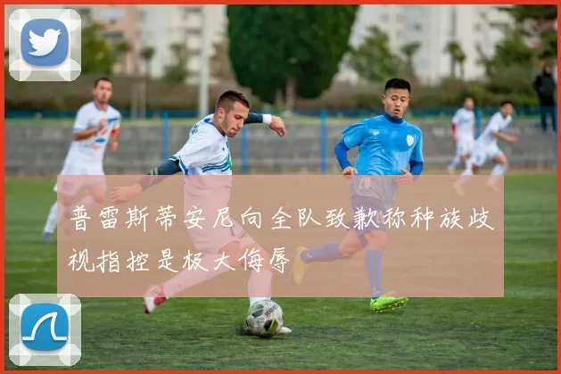 普雷斯蒂安尼向全队致歉称种族歧视指控是极大侮辱
