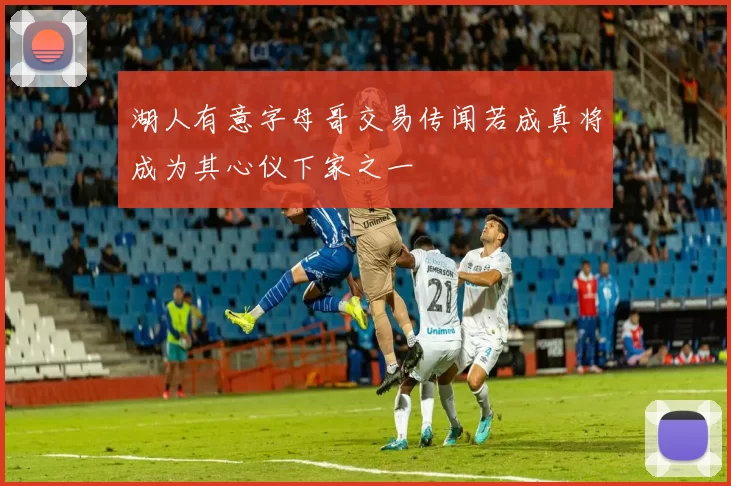 湖人有意字母哥交易传闻若成真将成为其心仪下家之一