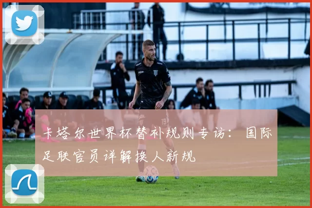 卡塔尔世界杯替补规则专访:国际足联官员详解换人新规