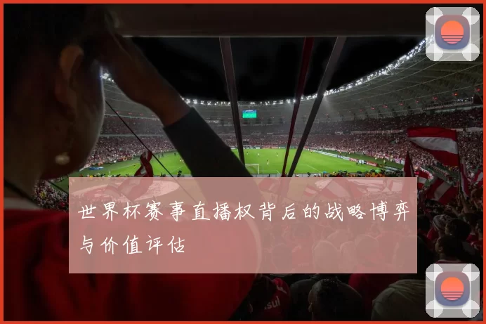世界杯赛事直播权背后的战略博弈与价值评估