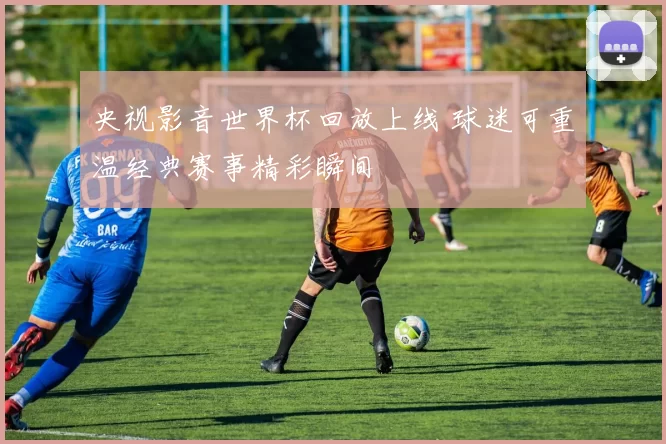 央视影音世界杯回放上线 球迷可重温经典赛事精彩瞬间