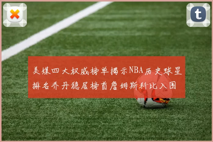 美媒四大权威榜单揭示NBA历史球星排名乔丹稳居榜首詹姆斯科比入围前十