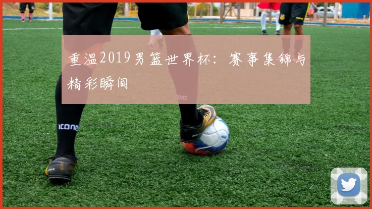重温2019男篮世界杯:赛事集锦与精彩瞬间