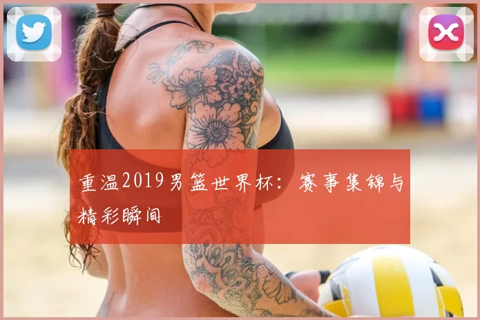 重温2019男篮世界杯:赛事集锦与精彩瞬间