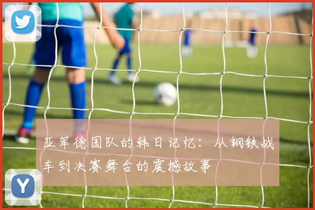 亚军德国队的韩日记忆：从钢铁战车到决赛舞台的震撼故事