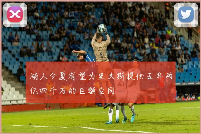 湖人今夏有望为里夫斯提供五年两亿四千万的巨额合同