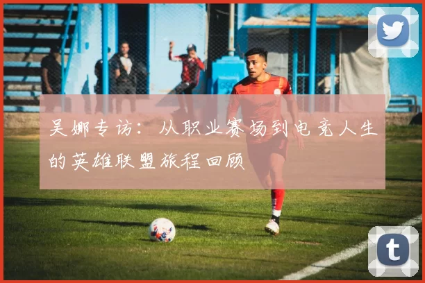 吴娜专访：从职业赛场到电竞人生的英雄联盟旅程回顾