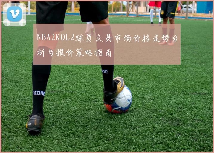 NBA2KOL2球员交易市场价格走势分析与报价策略指南