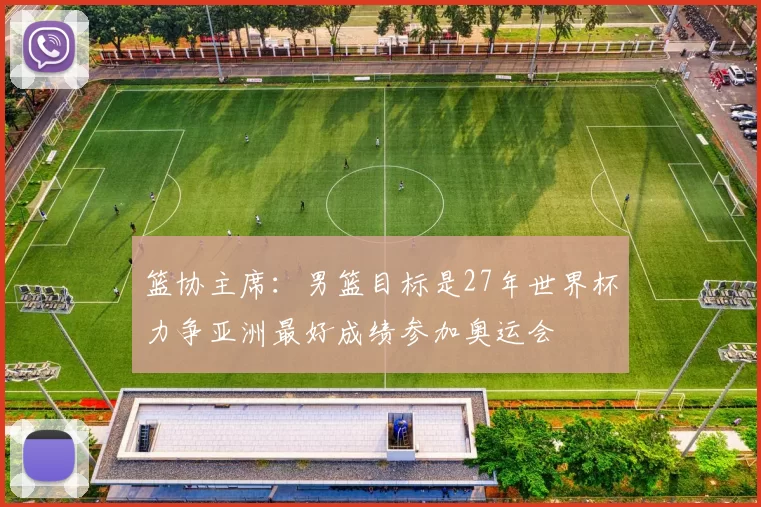 篮协主席：男篮目标是27年世界杯力争亚洲最好成绩参加奥运会