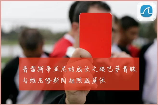 普雷斯蒂亚尼的成长之路巴萨青睐与维尼修斯同框照成屏保