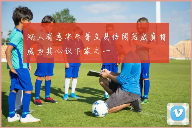 湖人有意字母哥交易传闻若成真将成为其心仪下家之一