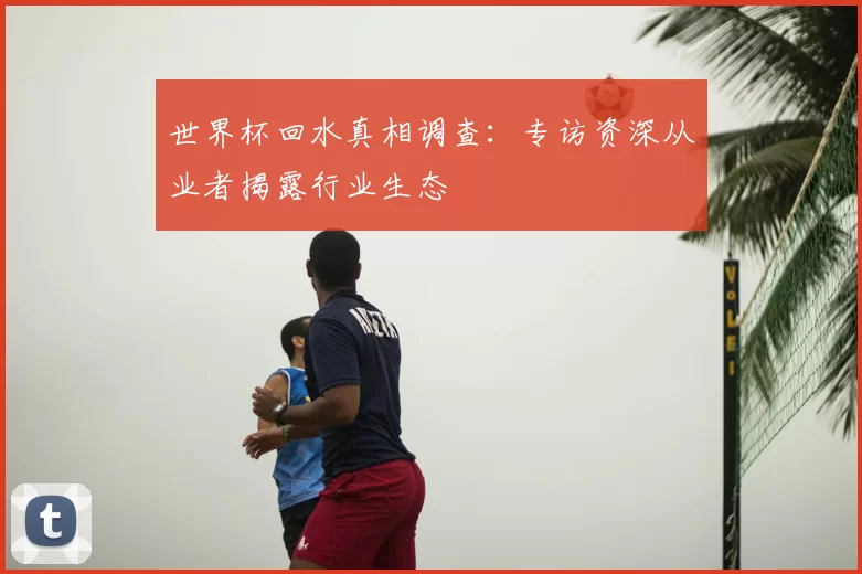 世界杯回水真相调查:专访资深从业者揭露行业生态