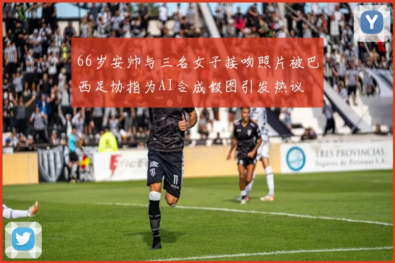 66岁安帅与三名女子接吻照片被巴西足协指为AI合成假图引发热议