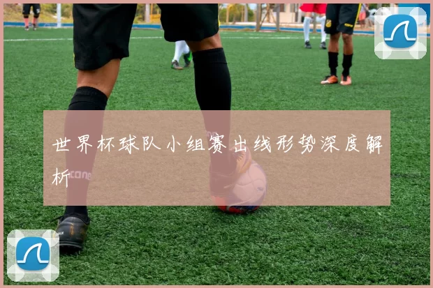 世界杯球队小组赛出线形势深度解析