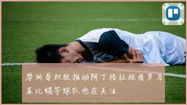 摩纳哥积极推动阿丁格拉租借罗马莱比锡等球队也在关注
