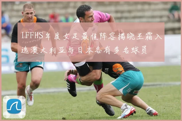 IFFHS年度女足最佳阵容揭晓王霜入选澳大利亚与日本各有多名球员