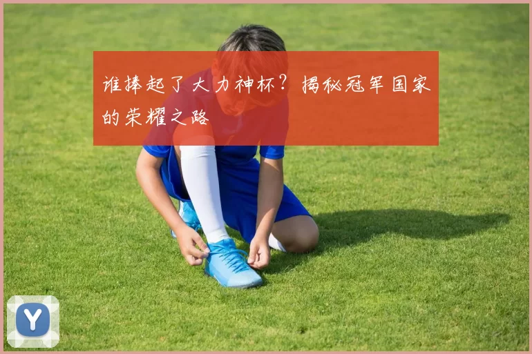 谁捧起了大力神杯?揭秘冠军国家的荣耀之路