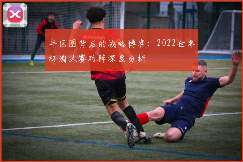 半区图背后的战略博弈：2022世界杯淘汰赛对阵深度分析