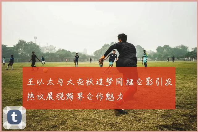 王以太与大花袄追梦同框合影引发热议展现跨界合作魅力