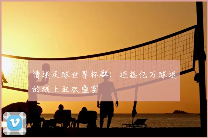 情迷足球世界杯群：连接亿万球迷的线上狂欢盛宴