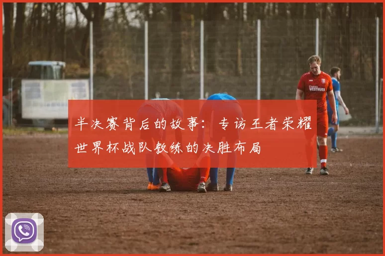 半决赛背后的故事：专访王者荣耀世界杯战队教练的决胜布局