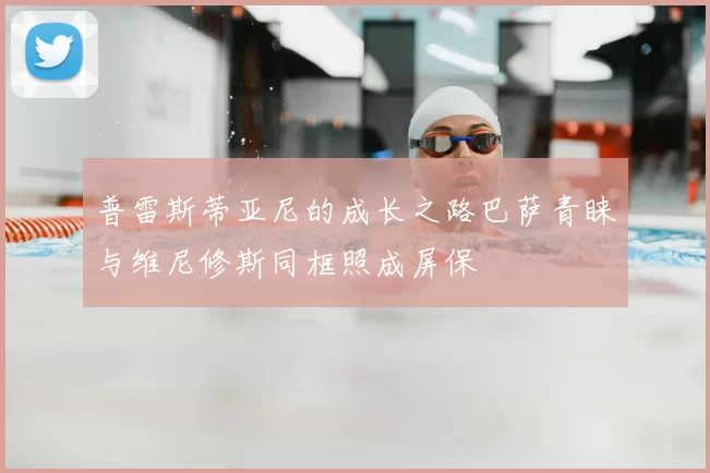 普雷斯蒂亚尼的成长之路巴萨青睐与维尼修斯同框照成屏保