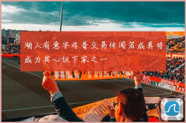 湖人有意字母哥交易传闻若成真将成为其心仪下家之一