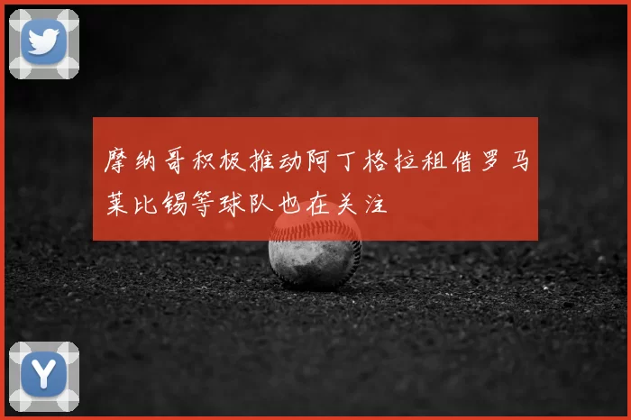 摩纳哥积极推动阿丁格拉租借罗马莱比锡等球队也在关注