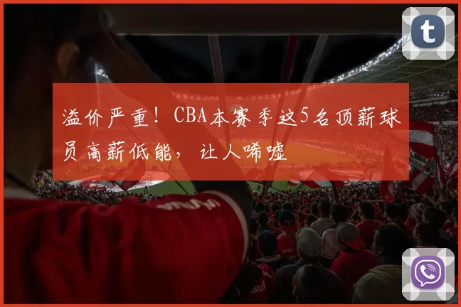 溢价严重！CBA本赛季这5名顶薪球员高薪低能，让人唏嘘
