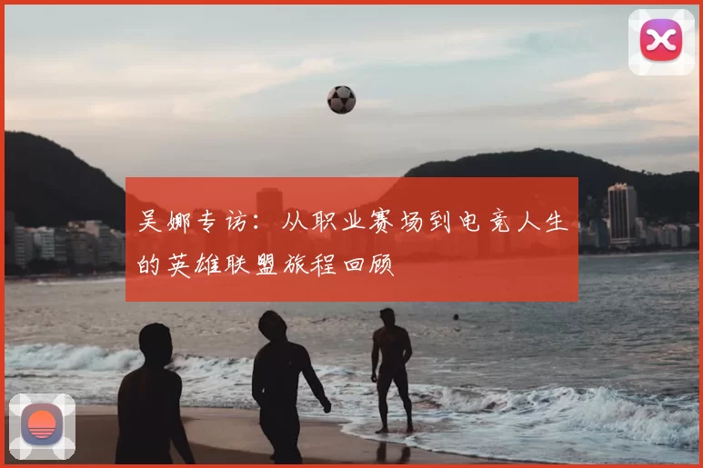吴娜专访:从职业赛场到电竞人生的英雄联盟旅程回顾